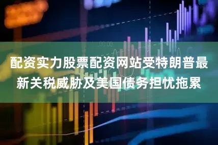 配资实力股票配资网站受特朗普最新关税威胁及美国债务担忧拖累