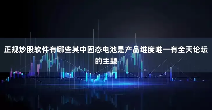 正规炒股软件有哪些其中固态电池是产品维度唯一有全天论坛的主题