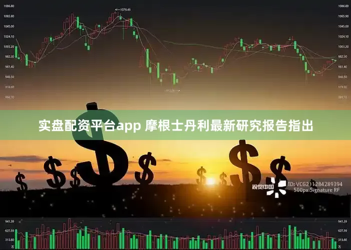 实盘配资平台app 摩根士丹利最新研究报告指出