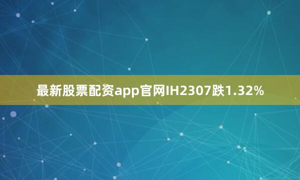 最新股票配资app官网IH2307跌1.32%