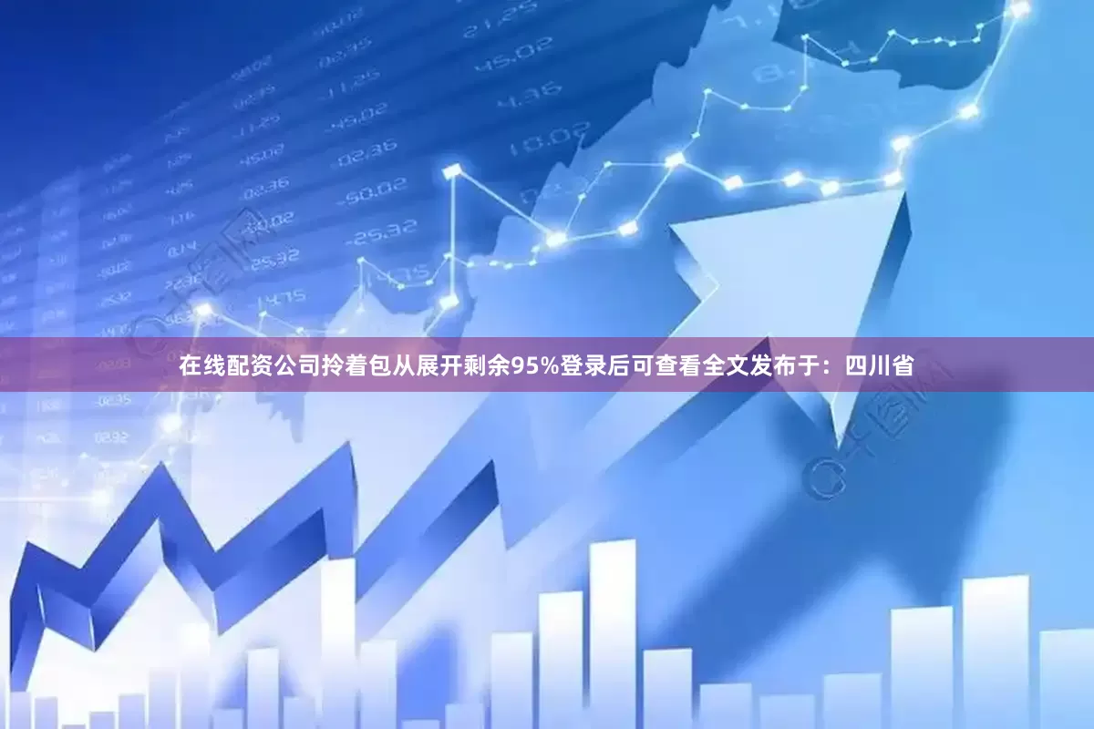 在线配资公司拎着包从展开剩余95%登录后可查看全文发布于：四川省