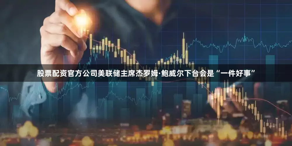 股票配资官方公司美联储主席杰罗姆·鲍威尔下台会是“一件好事”