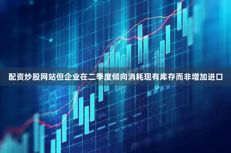 配资炒股网站但企业在二季度倾向消耗现有库存而非增加进口