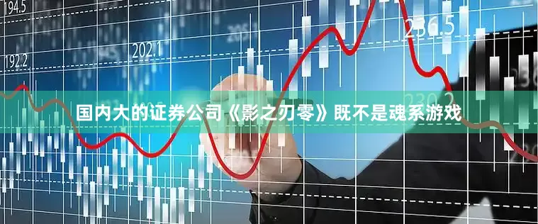 国内大的证券公司《影之刃零》既不是魂系游戏