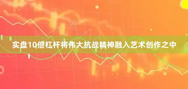 实盘10倍杠杆将伟大抗战精神融入艺术创作之中