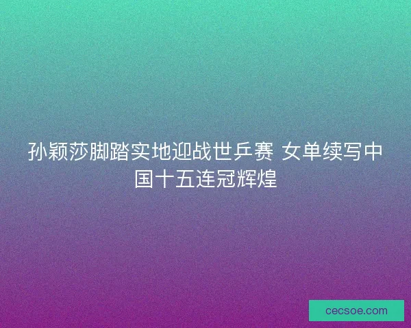 孙颖莎脚踏实地迎战世乒赛 女单续写中国十五连冠辉煌