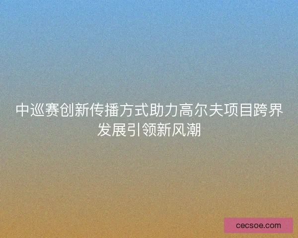 中巡赛创新传播方式助力高尔夫项目跨界发展引领新风潮