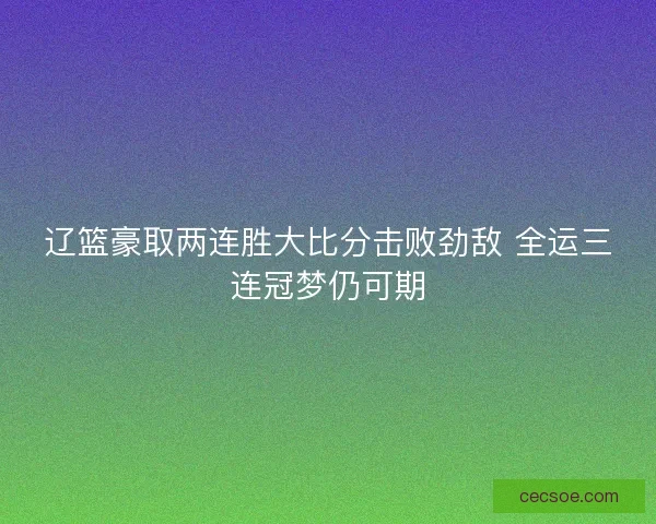 辽篮豪取两连胜大比分击败劲敌 全运三连冠梦仍可期