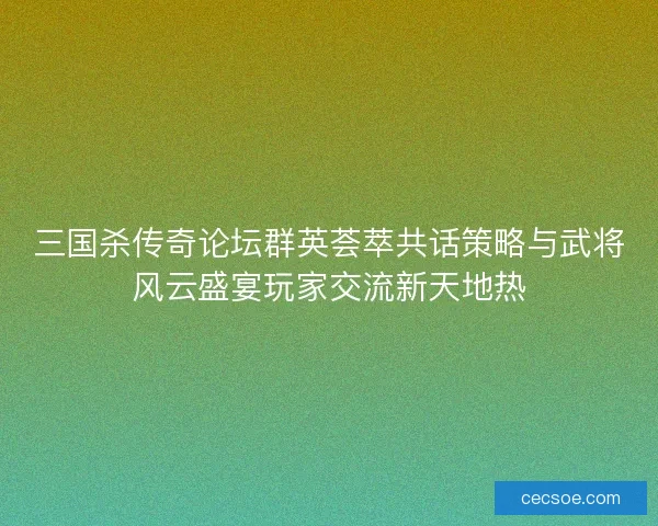 三国杀传奇论坛群英荟萃共话策略与武将风云盛宴玩家交流新天地热