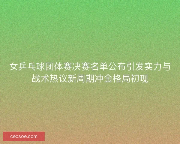 女乒乓球团体赛决赛名单公布引发实力与战术热议新周期冲金格局初现