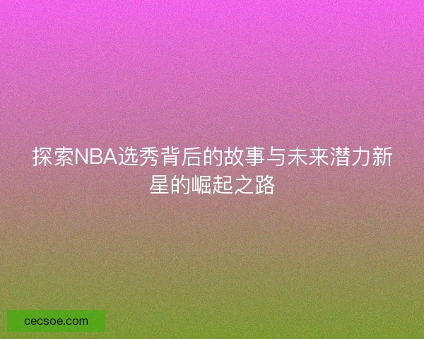 探索NBA选秀背后的故事与未来潜力新星的崛起之路