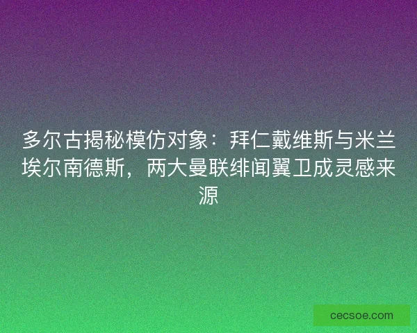 多尔古揭秘模仿对象：拜仁戴维斯与米兰埃尔南德斯，两大曼联绯闻翼卫成灵感来源