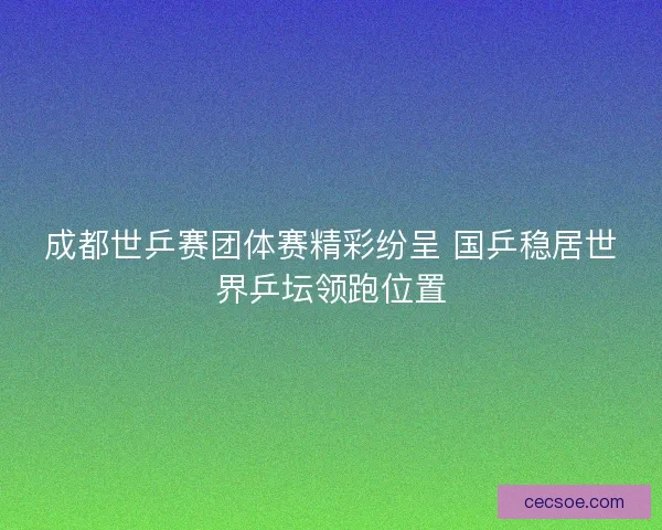 成都世乒赛团体赛精彩纷呈 国乒稳居世界乒坛领跑位置